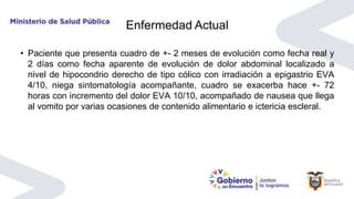 Enfermedad Actual
• Paciente que presenta cuadro de +- 2 meses de evolución como fecha real y
2 días como fecha aparente de evolución de dolor abdominal localizado a
nivel de hipocondrio derecho de tipo cólico con irradiación a epigastrio EVA
4/10, niega sintomatología acompañante, cuadro se exacerba hace +- 72
horas con incremento del dolor EVA 10/10, acompañado de nausea que llega
al vomito por varias ocasiones de contenido alimentario e ictericia escleral.
 