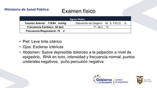 Examen físico
• Piel: Leve tinte ictérico
• Ojos: Escleras ictéricas
• Abdomen: Suave depresible doloroso a la palpación a nivel de
epigastrio, RHA en tono, intensidad y frecuencia normal, puntos
ureterales negativos, puño percusión negativa
Signos Vitales
Tensión Arterial: 116/64 mmHg Saturación de Oxigeno: 95 % FIO 21 %
Frecuencia Cardiaca: 62 lpm Tº: 36.4 °C
Frecuencia Respiratoria: 19 x'
 