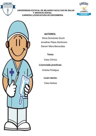 UNIVERSIDAD ESTATAL DE MILAGRO FACULTAD DE SALUD
Y SERVICIO SOCIAL
CARRERA LICENCIATURA DE ENFERMERÍA
AUTORES:
Silvia Domenika Duchi
Jonathan Plaza Zambrano
Darwin Mera Benavides
Tema:
Caso Clínico
Licenciada practicas:
Andrea Posligua
Licen teoría:
Clara Noboa
 