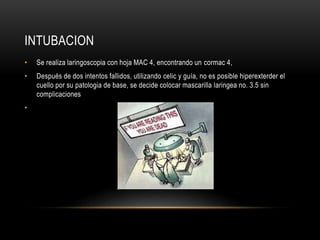 INTUBACION
• Se realiza laringoscopia con hoja MAC 4, encontrando un cormac 4,
• Después de dos intentos fallidos, utilizando celic y guía, no es posible hiperexterder el
cuello por su patologia de base, se decide colocar mascarilla laringea no. 3.5 sin
complicaciones
•
 