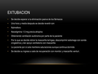 EXTUBACION
• Se decide esperar a la eliminación pasiva de los fármacos
• Una hora y media después se decide revertir con
• Nalmefeno
• Neostigmina 1.5 mg previa atropina
• Obteniendo ventilación autónoma por parte de la paciente
• Por lo que se decide retirar la mascarilla laríngea, descomprimir estomago con sonda
orogástrica y dar apoyo ventilatorio con mascarilla
• La paciente por si sola mantiene saturaciones aunque continua dormida
• Se decide su ingreso a sala de recuperación con monitor y mascarilla venturi.
 