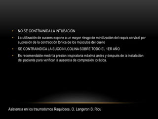 • NO SE CONTRAINIDA LA INTUBACION
• La utilización de curares expone a un mayor riesgo de movilización del raquis cervical por
supresión de la contracción tónica de los músculos del cuello
• SE CONTRAINDICA LA SUCCINILCOLINA SOBRE TODO EL 1ER AÑO
• Es recomendable medir la presión inspiratoria máxima antes y después de la instalación
del paciente para verificar la ausencia de compresión torácica.
Asistencia en los traumatismos Raquídeos, O. Langeron B. Riou
 