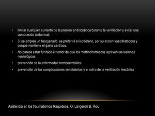 • limitar cualquier aumento de la presión endotorácica durante la ventilación y evitar una
compresión abdominal.
• Si se emplea un halogenado, se preferirá el isoflurano, por su acción vasodilatadora y
porque mantiene el gasto cardíaco.
• No parece estar fundado el temor de que los morfinomiméticos agraven las lesiones
neurológicas
• prevención de la enfermedad tromboembólica
• prevención de las complicaciones ventilatorias y el retiro de la ventilación mecánica
Asistencia en los traumatismos Raquídeos, O. Langeron B. Riou
 