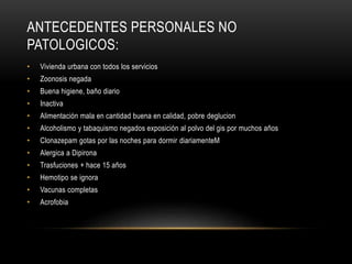 ANTECEDENTES PERSONALES NO
PATOLOGICOS:
• Vivienda urbana con todos los servicios
• Zoonosis negada
• Buena higiene, baño diario
• Inactiva
• Alimentación mala en cantidad buena en calidad, pobre deglucion
• Alcoholismo y tabaquismo negados exposición al polvo del gis por muchos años
• Clonazepam gotas por las noches para dormir diariamenteM
• Alergica a Dipirona
• Trasfuciones + hace 15 años
• Hemotipo se ignora
• Vacunas completas
• Acrofobia
 