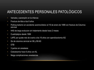 ANTECEDENTES PERSONALES PATOLÓGICOS
• Varicela y sarampión en la infancia
• Fractura de tibia a los 6 años
• Politraumatismo en accidente automovilistico el 18 de enero de 1998 con fractura de Columna
cervical
• HAS de larga evolucion sin tratamiento desde hace 2 meses
• Cuadriplejica desde 1999
• LAPE por quiste roto de ovario a los 16 años con apendicectomia AG
• Qx de columna cervical en 98 y 99 AG
• OTB
• 3 partos sin anestesia
• Cistostosmia hace 6 años con AL
• Niega complicaciones anestesicas
 
