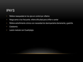 IPAYS
• Refiere resequedad en los ojos en control por oftalmo
• Niega asma o tos frecuente, refiere dificultad para chiflar o cantar
• Refiere estreñimiento crónico con necesidad de desimpactarla diariamente y gastritis
• Cistotomía
• Lesión medular con Cuadriplejia
 