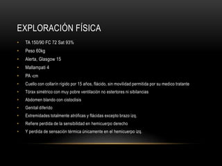 EXPLORACIÓN FÍSICA
• TA 150/90 FC 72 Sat 93%
• Peso 60kg
• Alerta, Glasgow 15
• Mallampati 4
• PA ›cm
• Cuello con collarín rígido por 15 años, flácido, sin movilidad permitida por su medico tratante
• Tórax simétrico con muy pobre ventilación no estertores ni sibilancias
• Abdomen blando con cistoclisis
• Genital diferido
• Extremidades totalmente atróficas y flácidas excepto brazo izq.
• Refiere perdida de la sensibilidad en hemicuerpo derecho
• Y perdida de sensación térmica únicamente en el hemicuerpo izq.
 