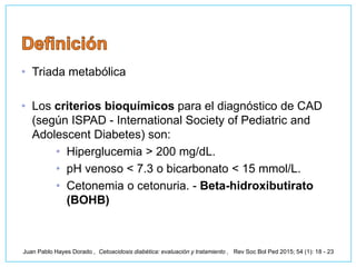 • Triada metabólica
• Los criterios bioquímicos para el diagnóstico de CAD
(según ISPAD - International Society of Pediatric and
Adolescent Diabetes) son:
• Hiperglucemia > 200 mg/dL.
• pH venoso < 7.3 o bicarbonato < 15 mmol/L.
• Cetonemia o cetonuria. - Beta-hidroxibutirato
(BOHB)
Juan Pablo Hayes Dorado , Cetoacidosis diabética: evaluación y tratamiento , Rev Soc Bol Ped 2015; 54 (1): 18 - 23
 