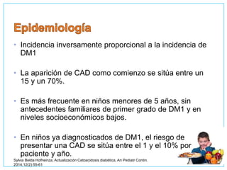 • Incidencia inversamente proporcional a la incidencia de
DM1
• La aparición de CAD como comienzo se sitúa entre un
15 y un 70%.
• Es más frecuente en niños menores de 5 años, sin
antecedentes familiares de primer grado de DM1 y en
niveles socioeconómicos bajos.
• En niños ya diagnosticados de DM1, el riesgo de
presentar una CAD se sitúa entre el 1 y el 10% por
paciente y año.
Sylvia Belda Hofheinza, Actualización Cetoacidosis diabética, An Pediatr Contin.
2014;12(2):55-61
 