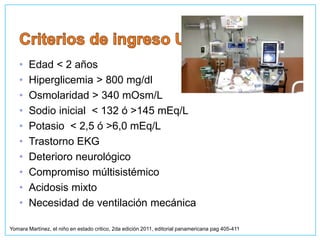• Edad < 2 años
• Hiperglicemia > 800 mg/dl
• Osmolaridad > 340 mOsm/L
• Sodio inicial < 132 ó >145 mEq/L
• Potasio < 2,5 ó >6,0 mEq/L
• Trastorno EKG
• Deterioro neurológico
• Compromiso múltisistémico
• Acidosis mixto
• Necesidad de ventilación mecánica
Yomara Martínez, el niño en estado critico, 2da edición 2011, editorial panamericana pag 405-411
 