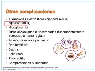 • Alteraciones electrolíticas (hipopotasemia,
hipofosfatemia)
• Hipoglucemia
• Otras alteraciones intracerebrales (fundamentalmente
trombosis o hemorragias)
• Trombosis venosa periférica
• Rabdomiólisis
• Sepsis
• Fallo renal
• Pancreatitis
• Complicaciones pulmonares.
Sylvia Belda Hofheinza, Actualización Cetoacidosis diabética, An Pediatr Contin.
2014;12(2):55-61
 