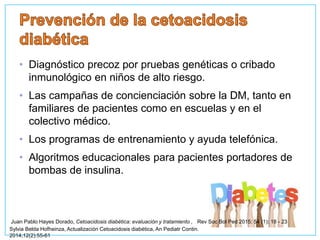 • Diagnóstico precoz por pruebas genéticas o cribado
inmunológico en niños de alto riesgo.
• Las campañas de concienciación sobre la DM, tanto en
familiares de pacientes como en escuelas y en el
colectivo médico.
• Los programas de entrenamiento y ayuda telefónica.
• Algoritmos educacionales para pacientes portadores de
bombas de insulina.
Sylvia Belda Hofheinza, Actualización Cetoacidosis diabética, An Pediatr Contin.
2014;12(2):55-61
Juan Pablo Hayes Dorado, Cetoacidosis diabética: evaluación y tratamiento , Rev Soc Bol Ped 2015; 54 (1): 18 - 23
 