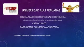 UNIVERSIDAD ALAS PERUANAS
ESCUELA ACADÉMICO PROFESIONAL DE ENFERMERÍA
Atención de enfermería en salud de la mujer y recién nacido
CASO CLINICO
CARDIOPATIA CONGENITA ACIANOTICA
ESTUDIANTE ENFERMERIA : SUAREZ FLORES MILUSKA SULEMA
 