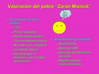 Valoración del pobre “Zoran Mislock”Valoración del pobre “Zoran Mislock”
• Características de laCaracterísticas de la
cefalea:cefalea:
– 72 h72 h
– Primer episodioPrimer episodio
– Hemicraneal derechaHemicraneal derecha
– Tras un esfuerzo físicoTras un esfuerzo físico
– No cede con analgesiaNo cede con analgesia
– Le impide dormirLe impide dormir
– Aumenta por laAumenta por la
mañana y con cambiomañana y con cambio
de posiciónde posición
• Antecedentes personales:Antecedentes personales:
– AlcoholismoAlcoholismo
– Stent por IAMStent por IAM
– Episodio de fibrilaciónEpisodio de fibrilación
auricularauricular
– HipertiroidismoHipertiroidismo
medicamentosomedicamentoso
Me ha
tocado un
residente
de Rayos
 