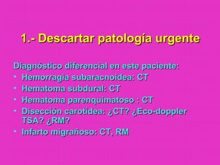 1.- Descartar patología urgente1.- Descartar patología urgente
Diagnóstico diferencial en este paciente:Diagnóstico diferencial en este paciente:
• Hemorragia subaracnoidea: CTHemorragia subaracnoidea: CT
• Hematoma subdural: CTHematoma subdural: CT
• Hematoma parenquimatoso : CTHematoma parenquimatoso : CT
• Disección carotídea: ¿CT? ¿Eco-dopplerDisección carotídea: ¿CT? ¿Eco-doppler
TSA? ¿RM?TSA? ¿RM?
• Infarto migrañoso: CT, RMInfarto migrañoso: CT, RM
 