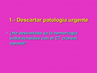 1.- Descartar patología urgente1.- Descartar patología urgente
• ¿He descartado ya la hemorragia¿He descartado ya la hemorragia
subaracnoidea con el CT cranealsubaracnoidea con el CT craneal
normal?normal?
 