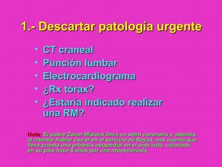 1.- Descartar patología urgente1.- Descartar patología urgente
• CT cranealCT craneal
• Punción lumbarPunción lumbar
• ElectrocardiogramaElectrocardiograma
• ¿Rx tórax?¿Rx tórax?
• ¿Estaría indicado realizar¿Estaría indicado realizar
una RM?una RM?
Nota:Nota: El pobre Zoran Mislock lleva un stent coronario y además,El pobre Zoran Mislock lleva un stent coronario y además,
al intentar hablar con él en el servicio de Rayos, nos cuenta queal intentar hablar con él en el servicio de Rayos, nos cuenta que
lleva puesta una prótesis estapedial en el oído izdo. colocadalleva puesta una prótesis estapedial en el oído izdo. colocada
en su país hace 8 años por una otoesclerosisen su país hace 8 años por una otoesclerosis
 