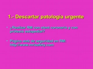1.- Descartar patología urgente1.- Descartar patología urgente
• ¿Realizar RM con stent coronario y con¿Realizar RM con stent coronario y con
prótesis estapedial?prótesis estapedial?
• Página web de seguridad en RM:Página web de seguridad en RM:
http://www.mrisafety.comhttp://www.mrisafety.com
 