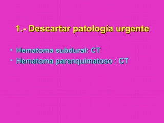 1.- Descartar patología urgente1.- Descartar patología urgente
• Hematoma subdural: CTHematoma subdural: CT
• Hematoma parenquimatoso : CTHematoma parenquimatoso : CT
 