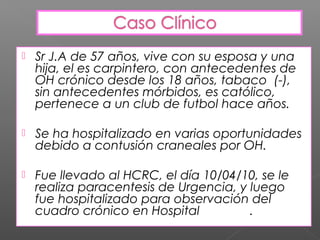    Sr J.A de 57 años, vive con su esposa y una
    hija, el es carpintero, con antecedentes de
    OH crónico desde los 18 años, tabaco (-),
    sin antecedentes mórbidos, es católico,
    pertenece a un club de futbol hace años.

   Se ha hospitalizado en varias oportunidades
    debido a contusión craneales por OH.

   Fue llevado al HCRC, el día 10/04/10, se le
    realiza paracentesis de Urgencia, y luego
    fue hospitalizado para observación del
    cuadro crónico en Hospital de Lota.
 