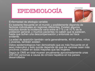    Enfermedad de etiología variable
   Es bastante frecuente en el mundo y posiblemente dependa de
    factores individuales en regiones diferentes. Existen algunos
    estudios donde la incidencia varía entre el 7 % y el 10 % de la
    población general, y muchos pacientes no saben que la padecen,
    hasta que sufren una descompensación y entonces se hace
    evidente.
   La edad de aparición también varía generalmente, 40-50 años, niños
    o jóvenes, también existen.
   Datos epidemiológicos han demostrado que es más frecuente en el
    sexo masculino y esto quizás dependa de que los varones sean más
    proclives a beber en dosis mayores que las mujeres.
   Según la OMS en total mueren anualmente aproximadamente unas
    200.000 personas a causa de cirrosis hepática en los países
    desarrollados
 