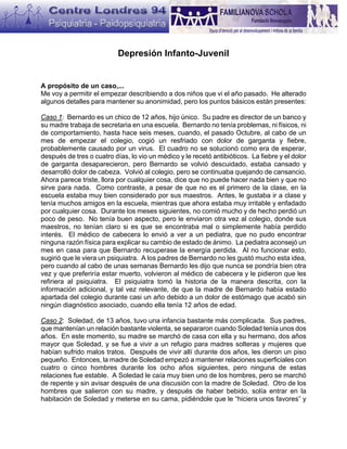 Depresión Infanto-Juvenil


A propósito de un caso,...
Me voy a permitir el empezar describiendo a dos niños que vi el año pasado. He alterado
algunos detalles para mantener su anonimidad, pero los puntos básicos están presentes:

Caso 1: Bernardo es un chico de 12 años, hijo único. Su padre es director de un banco y
su madre trabaja de secretaria en una escuela. Bernardo no tenía problemas, ni físicos, ni
de comportamiento, hasta hace seis meses, cuando, el pasado Octubre, al cabo de un
mes de empezar el colegio, cogió un resfriado con dolor de garganta y fiebre,
probablemente causado por un virus. El cuadro no se solucionó como era de esperar,
después de tres o cuatro días, lo vio un médico y le recetó antibióticos. La fiebre y el dolor
de garganta desaparecieron, pero Bernardo se volvió descuidado, estaba cansado y
desarrolló dolor de cabeza. Volvió al colegio, pero se continuaba quejando de cansancio.
Ahora parece triste, llora por cualquier cosa, dice que no puede hacer nada bien y que no
sirve para nada. Como contraste, a pesar de que no es el primero de la clase, en la
escuela estaba muy bien considerado por sus maestros. Antes, le gustaba ir a clase y
tenía muchos amigos en la escuela, mientras que ahora estaba muy irritable y enfadado
por cualquier cosa. Durante los meses siguientes, no comió mucho y de hecho perdió un
poco de peso. No tenía buen aspecto, pero le enviaron otra vez al colegio, donde sus
maestros, no tenían claro si es que se encontraba mal o simplemente había perdido
interés. El médico de cabecera lo envió a ver a un pediatra, que no pudo encontrar
ninguna razón física para explicar su cambio de estado de ánimo. La pediatra aconsejó un
mes en casa para que Bernardo recuperase la energía perdida. Al no funcionar esto,
sugirió que le viera un psiquiatra. A los padres de Bernardo no les gustó mucho esta idea,
pero cuando al cabo de unas semanas Bernardo les dijo que nunca se pondría bien otra
vez y que preferiría estar muerto, volvieron al médico de cabecera y le pidieron que les
refiriera al psiquiatra. El psiquiatra tomó la historia de la manera descrita, con la
información adicional, y tal vez relevante, de que la madre de Bernardo había estado
apartada del colegio durante casi un año debido a un dolor de estómago que acabó sin
ningún diagnóstico asociado, cuando ella tenía 12 años de edad.

Caso 2: Soledad, de 13 años, tuvo una infancia bastante más complicada. Sus padres,
que mantenían un relación bastante violenta, se separaron cuando Soledad tenía unos dos
años. En este momento, su madre se marchó de casa con ella y su hermano, dos años
mayor que Soledad, y se fue a vivir a un refugio para madres solteras y mujeres que
habían sufrido malos tratos. Después de vivir allí durante dos años, les dieron un piso
pequeño. Entonces, la madre de Soledad empezó a mantener relaciones superficiales con
cuatro o cinco hombres durante los ocho años siguientes, pero ninguna de estas
relaciones fue estable. A Soledad le caía muy bien uno de los hombres, pero se marchó
de repente y sin avisar después de una discusión con la madre de Soledad. Otro de los
hombres que salieron con su madre, y después de haber bebido, solía entrar en la
habitación de Soledad y meterse en su cama, pidiéndole que le “hiciera unos favores” y
 