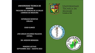 UNIVERSIDAD TECNICA DE
MANABI
FACULTAD DE CIENCIAS DE LA SALUD
CARRERA DE MEDICINA
INTERNADO ROTATIVO
CIRUGIA
CASO CLINICO
I/M CARLOS EDUARDO PALACIOS
ESPINEL
DR. HOOVER MENDOZA
PERIODO LECTIVO
SEPTIEMBRE 2022 – AGOSTO 2023
 