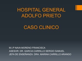 HOSPITAL GENERAL
ADOLFO PRIETO
CASO CLINICO

M.I.P NAVA MORENO FRANCISCA
ASESOR: DR. GARCIA CARRILLO SERGIO SAMUEL
JEFA DE ENSEÑANZA: DRA. MARINA CARRILLO ARANGO

 
