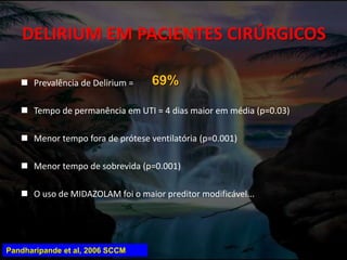 DELIRIUM EM PACIENTES CIRÚRGICOS
 Prevalência de Delirium =
 Tempo de permanência em UTI = 4 dias maior em média (p=0.03)
 Menor tempo fora de prótese ventilatória (p=0.001)
 Menor tempo de sobrevida (p=0.001)
 O uso de MIDAZOLAM foi o maior preditor modificável...
69%
Pandharipande et al, 2006 SCCM
 