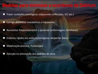 Medidas para minimizar a ocorrência de Delirium
 Tratar condições patológicas subjacentes (infecções, ICC etc.)
 Corrigir distúrbios metabólicos e hipoxemia
 Reorientar frequentemente o paciente (enfermagem, familiares)
 Critérios rígidos em sedação/analgesia; despertar diário
 Mobilização precoce, fisioterapia
 Atenção na otimização dos padrões de sono
 