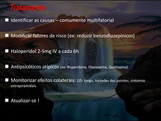 Tratamento
 Identificar as causas – comumente multifatorial
 Modificar fatores de risco (ex: reduzir benzodiazepínicos)
 Haloperidol 2-5mg IV a cada 6h
 Antipsicóticos atípicos (ex: Risperidona, Olanzapina, Quetiapina)
 Monitorizar efeitos colaterais: QTc longo, torsades des pointes, sintomas
extrapiramidais
 Atualizar-se !
 