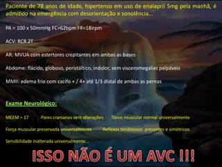 Paciente de 78 anos de idade, hipertenso em uso de enalapril 5mg pela manhã, é
admitido na emergência com desorientação e sonolência...
PA = 100 x 50mmHg FC=62bpm FR=18irpm
ACV: RCR 2T
AR: MVUA com estertores crepitantes em ambas as bases
Abdome: flácido, globoso, peristáltico, indolor, sem visceromegalias palpáveis
MMII: edema frio com cacifo + / 4+ até 1/3 distal de ambas as pernas
Exame Neurológico:
MEEM = 17 Pares cranianos sem alterações Tônus muscular normal universalmente
Força muscular preservada universalmente Reflexos tendinosos presentes e simétricos
Sensibilidade inalterada universalmente...
 