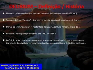 DELIRIUM – Definição / História
 Uma das primeiras doenças mentais descritas (Hipócrates --- 460-366 a.C.)
 Século I d.C. => “Frenites” – transtorno mental agudo rel. geralmente à febre...
 Deriva do latim “delirare” = “estar fora do lugar”...confuso / insano / fora de si
 Entrou na nosografia psiquiátrica em 1980 => DSM III
 Definição atual: síndrome neurocomportamental causada pelo comprometimento
transitório da atividade cerebral, invariavelmente secundária a distúrbios sistêmicos.
Wacker, P.; Nunes, P.V.; Forlenza, O.V.
Rev. Psiq. Clín. 32 (3); 97-103, 2005
 
