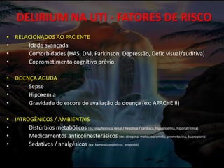 DELIRIUM NA UTI - FATORES DE RISCO
• RELACIONADOS AO PACIENTE
• Idade avançada
• Comorbidades (HAS, DM, Parkinson, Depressão, Defic visual/auditiva)
• Coprometimento cognitivo prévio
• DOENÇA AGUDA
• Sepse
• Hipoxemia
• Gravidade do escore de avaliação da doença (ex: APACHE II)
• IATROGÊNICOS / AMBIENTAIS
• Distúrbios metabólicos (ex: insuficiência renal / hepática / cardíaca, hipoglicemia, hiponatremia)
• Medicamentos anticolinesterásicos (ex: atropina, metoclopramida, prometazina, bupropiona)
• Sedativos / analgésicos (ex: benzodiazepínicos, propofol)
 