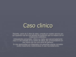 Caso clinico Paciente, varón de 5 años de edad, consulta en nuestro servicio por ojo izquierdo rojo de una semana de evolución que no mejora con el tratamiento antibiótico. Antecedentes personales: refiere su madre que aproximadamente hace 21 día consultó en su centro de salud, por un traumatismo en ese mismo ojo con una rama de palmera. En esa oportunidad con diagnóstico de pequeñas ulceras corneales recibió tratamiento resolviéndose el caso favorablemente. 