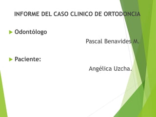 INFORME DEL CASO CLINICO DE ORTODONCIA
 Odontólogo
Pascal Benavides M.
 Paciente:
Angélica Uzcha.
 