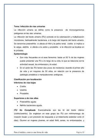 Para el médico, curar es una forma de vida. Página 10
Tema: Infección de vías urinarias
La infección urinaria se define como la presencia de microorganismos
patógenos en las vías urinarias.
La infección del tracto urinario (ITU) consiste en la colonización y multiplicación
microbiana, habitualmente bacteriana, a lo largo del trayecto del tracto urinario.
Se denomina pielonefritis si afecta al riñón y la pelvis renal, cistitis si implica a
la vejiga, utetritis si afecta a la uretra y prostatitis si la infección se localiza en
la próstata.
Epidemiologia
 Son más frecuentes en el sexo femenino: hasta un 50 % de las mujeres
puede presentar una ITU a lo largo de su vida, lo que se relaciona con la
actividad sexual, los embarazos y la edad.
 En el varón las ITU tienen dos picos de incidencia: durante el primer año
de vida y en mayores de 50 años, en relación con la presencia de
patología prostática o manipulaciones urológicas.
Clasificación por localización
Inferiores de vías bajas
 Cistitis
 Uretritis
 Prostatitis
Superiores o de vías altas
 Pielonefritis aguda
 Nefritis bacteriana aguda.
ITU No Complicada: Esencialmente son las IU del tracto inferior
(cistitis/uretritis). Se engloban en este grupo las ITU con mínimoriesgo de
invasión tisular y con previsión de respuesta a un tratamiento estándar corto (3
días). Ocurren en mujeres jóvenes, en edad fértil, sanas, no embarazadas, y
 