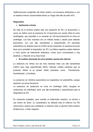 Para el médico, curar es una forma de vida. Página 13
malformaciones congénitas del tracto urinario, con procesos obstructivos o con
un sistema inmune comprometido tienen un riesgo más alto de sufrir IsTU.
Diagnostico
 Sedimento urinario
Se trata de la primera prueba ante una sospecha de ITU. La leucocituria, o
piuria, se define como la presencia de >5 leucocitos por campo (40x) en orina
centrifugada, que equivalen a un recuento de >20 leucocitos/mm3 en orina sin
centrifugar. Las tiras reactivas son un método barato y rápido para detectar
leucocituria, con una alta sensibilidad y especificidad. En pacientes
sintomáticos se detecta piuria en el 95% de las ocasiones, la ausencia de piuria
hace poco probable el diagnóstico de ITU. Los falsos negativos suelen deberse
a inicio previo de tratamiento antibiótico, orinas poco concentradas o muy
alcalinas, o infección en su fase inicial
 El análisis elemental de orina también aporta otra informa
La detección de nitritos con las tiras reactivas tiene una alta sensibilidad
(>90%) pero baja especificidad (50%). Además, existen bacterias que no
producen nitritos al no poseer nitrato reductasa, como Pseudomona,
Acinetobacter, y Candidas.
La presencia de cilindros leucocitarios es diagnóstica de pielonefritis, aunque
aparecen con poca frecuencia.
La presencia de bacteriuria en orina sin centrifugar (40x), recogida en
condiciones de esterilidad, tiene una alta sensibilidad y especificidad para el
diagnóstico de ITU.
En ocasiones puntuales, para orientar un tratamiento empírico, se recurre a
una tinción de Gram. Lo característico es utilizarla ante un enfermo con ITU
nosocomial y sepsis para establecer si estamos ante un germen Gram positivo
(Enterococo), o Gram negativo.
 