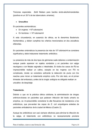 Para el médico, curar es una forma de vida. Página 14
Tinciones especiales Ziehl Nielsen para bacilos ácido-alcohol-resistentes
(positiva en un 50 % de las tuberculosis urinarias).
 Urocultivo
En pacientes asintomáticos:
 En mujeres: >105 colonias/ml.
 En hombres: > 104 colonias/ml
A esta circunstancia, en ausencia de clínica, se le denomina Bacteriuria
Asintomática, y deben cumplirse los criterios mencionados en dos urocultivos
diferentes.
En pacientes sintomáticos la presencia de más de 103 colonias/ml se considera
significativa y debe instaurarse tratamiento antibiótico.
La presencia de más de dos tipos de gérmenes suele deberse a contaminación
aunque puede aparecer en sujetos sondados y en pacientes con vejiga
neurógena o con fístulas vaginales o intestinales. En todos los casos de ITU es
imprescindible realizar un cultivo, excepto en las mujeres con ITU no
complicada, donde se considera suficiente la detección de piuria con tira
reactiva para iniciar un tratamiento empírico corto. Por otro lado, en el primer
trimestre del embarazo y antes de la cirugía urológica es obligado realizar un
urocultivo de despistaje
Tratamiento.
Debido a que en la práctica clínica cotidiana, la administración de drogas
antimicro-bianas en pacientes que padecen infección del tracto urinario es
empírica, es im-prescindible considerar la alta frecuencia de resistencia a los
antibióticos, que pre-sentan las cepas de E. coli uropatógena aisladas de
pacientes ambulatorios de la ciudad de México (Cuadro 2).
Aunque los antibióticos son casi siempre efectivos para eliminar la infección de
la vejiga, el tratamiento con antibióticos no necesariamente previene
 