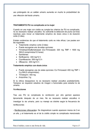 Para el médico, curar es una forma de vida. Página 17
uso prolongado de un catéter urinario aumenta en mucho la probabilidad de
una infección del tracto urinario.
TRATAMIENTO ITU no complicada en la mujer
Cuando en una mujer con cistitis se cumpla los criterios de ITU no complicada,
no es necesario realizar urocultivo. Es suficiente la detección de piuria con tiras
reactivas para iniciar un tratamiento empírico de dosis única ó de duración
corta (3 días).
Existen evidencias de que el tratamiento corto es más eficaz. Las pautas son
las siguientes
 Tratamiento empírico corto (3 días)
 Puede escogerse una de estas opciones:
 Trimetropin/Sulfametoxazol (Co-Trimoxazol): 320 mg TMP + 1600 mg
SM (2 comprimidos/12 horas)
 Quinolonas:
 Norfloxacino: 400 mg/12 h
 Ciprofloxacino: 500 mg/12 h
 Ofloxacino: 200 mg/12 h
Tratamiento empírico con dosis única
 Puede escogerse una de estas opciones: Co-Trimoxazol: 400 mg TMP +
2 g SM (5 comprimidos).
 Trimetoprin: 400 mg
 Ampicilina: 3 g
Si la clínica desaparece no es necesario realizar urocultivo postratamiento.
Tampoco se requieren estudios de imagen o funcionales para estudiar la vía
urinaria.
Reinfecciones
Tras una ITU no complicada la reinfección por otro germen aparece
típicamente después de un mes. No es necesario realizar urocultivo ni
investigar la vía urinaria, pero su manejo es distinto según la frecuencia de
reinfecciones
- Reinfecciones infrecuentes: Se diagnostican cuando aparecen menos de 3 en
un año, y el tratamiento es el de la cistitis simple no complicada mencionado
 