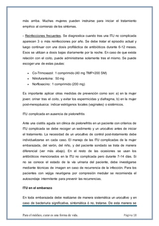 Para el médico, curar es una forma de vida. Página 18
más arriba. Muchas mujeres pueden instruirse para iniciar el tratamiento
empírico al comienzo de los síntomas.
- Reinfecciones frecuentes. Se diagnostica cuando tras una ITU no complicada
aparecen 3 o más reinfecciones por año. Se debe tratar el episodio actual y
luego continuar con una dosis profiláctica de antibióticos durante 6-12 meses.
Esos se utilizan a dosis bajas diariamente por la noche. En caso de que exista
relación con el coito, puede administrarse solamente tras el mismo. Se puede
escoger una de estas pautas:
 Co-Trimoxazol: 1 comprimido (40 mg TMP+200 SM)
 Nitrofurantoína: 50 mg
 Norfloxacino: 1 comprimido (200 mg)
Es importante aplicar otras medidas de prevención como son: a) en la mujer
joven: orinar tras el coito, y evitar los espermicidas y diafragma, b) en la mujer
post-menopáusica: indicar estrógenos locales (vaginales) o sistémicos.
ITU complicada en ausencia de pielonefritis
Ante una cistitis aguda sin clínica de pielonefritis en un paciente con criterios de
ITU complicada se debe recoger un sedimento y un urocultivo antes de iniciar
el tratamiento. La necesidad de un urocultivo de control post-tratamiento debe
individualizarse en cada caso. El manejo de las ITU complicadas de la mujer
embarazada, del varón, del niño, y del paciente sondado se trata de manera
diferencial (ver más abajo). En el resto de las ocasiones se usan los
antibióticos mencionados en la ITU no complicada pero durante 7-14 días. Si
no se conoce el estado de la vía urinaria del paciente, debe investigarse
mediante técnicas de imagen en caso de recurrencia de la infección. Para los
pacientes con vejiga neurógena por compresión medular se recomienda el
autosondaje intermitente para prevenir las recurrencias.
ITU en el embarazo
En toda embarazada debe realizarse de manera sistemática un urocultivo y en
caso de bacteriuria significativa, sintomática ó no, tratarse. De esta manera se
 