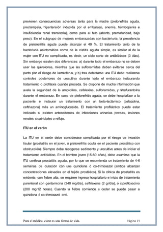 Para el médico, curar es una forma de vida. Página 19
previenen consecuencias adversas tanto para la madre (pielonefritis aguda,
preclampsia, hipertensión inducida por el embarazo, anemia, trombopenia e
insuficiencia renal transitoria), como para el feto (aborto, prematuridad, bajo
peso). En el subgrupo de mujeres embarazadas con bacteriuria, la prevalencia
de pielonefritis aguda puede alcanzar el 40 %. El tratamiento tanto de la
bacteriuria asintomática como de la cistitis aguda simple, es similar al de la
mujer con ITU no complicada, es decir, un ciclo corto de antibióticos (3 días).
Sin embargo existen dos diferencias: a) durante todo el embarazo no se deben
usar las quinolonas, mientras que las sulfonamidas deben evitarse cerca del
parto por el riesgo de kernicterus, y b) tras detectarse una ITU debe realizarse
controles posteriores de urocultivo durante todo el embarazo instaurando
tratamiento o profilaxis cuando proceda. Se dispone de mucha información que
avala la seguridad de la ampicilina, cefalexina, sulfonamidas, y nitrofurantoína
durante el embarazo. En caso de pielonefritis aguda, se debe hospitalizar a la
paciente e instaurar un tratamiento con un beta-lactámico (cefazolina,
ceftriazona) más un aminoglucósido. El tratamiento profiláctico puede estar
indicado si existen antecedentes de infecciones urinarias previas, lesiones
renales cicatriciales o reflujo.
ITU en el varón
La ITU en el varón debe considerase complicada por el riesgo de invasión
tisular (prostatitis en el joven, ó pielonefritis oculta en el paciente prostático con
obstrucción). Siempre debe recogerse sedimento y urocultivo antes de iniciar el
tratamiento antibiótico. En el hombre joven (15-50 años), debe asumirse que la
ITU conlleva prostatitis aguda, por lo que se recomienda un tratamiento de 4-6
semanas de duración con una quinolona ó co-trimoxazol (ambos alcanzan
concentraciones elevadas en el tejido prostático). Si la clínica de prostatitis es
evidente, con fiebre alta, se requiere ingreso hospitalario e inicio de tratamiento
parenteral con gentamicina (240 mg/día), ceftriaxona (2 gr/día), o ciprofloxacino
(200 mg/12 horas). Cuando la fiebre comience a ceder se puede pasar a
quinolona ó co-trimoxazol oral.
 