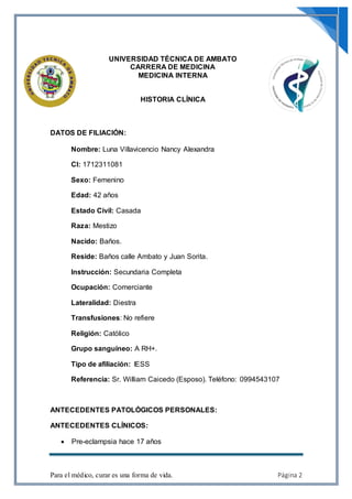 Para el médico, curar es una forma de vida. Página 2
UNIVERSIDAD TÉCNICA DE AMBATO
CARRERA DE MEDICINA
MEDICINA INTERNA
HISTORIA CLÍNICA
DATOS DE FILIACIÓN:
Nombre: Luna Villavicencio Nancy Alexandra
CI: 1712311081
Sexo: Femenino
Edad: 42 años
Estado Civil: Casada
Raza: Mestizo
Nacido: Baños.
Reside: Baños calle Ambato y Juan Sorita.
Instrucción: Secundaria Completa
Ocupación: Comerciante
Lateralidad: Diestra
Transfusiones: No refiere
Religión: Católico
Grupo sanguíneo: A RH+.
Tipo de afiliación: IESS
Referencia: Sr. William Caicedo (Esposo). Teléfono: 0994543107
ANTECEDENTES PATOLÓGICOS PERSONALES:
ANTECEDENTES CLÍNICOS:
 Pre-eclampsia hace 17 años
 