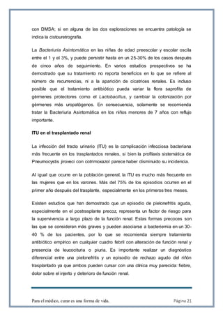 Para el médico, curar es una forma de vida. Página 21
con DMSA; si en alguna de las dos exploraciones se encuentra patología se
indica la cistouretrografía.
La Bacteriuria Asintomática en las niñas de edad preescolar y escolar oscila
entre el 1 y el 3%, y puede persistir hasta en un 25-30% de los casos después
de cinco años de seguimiento. En varios estudios prospectivos se ha
demostrado que su tratamiento no reporta beneficios en lo que se refiere al
número de recurrencias, ni a la aparición de cicatrices renales. Es incluso
posible que el tratamiento antibiótico pueda variar la flora saprofita de
gérmenes protectores como el Lactobacillus, y cambiar la colonización por
gérmenes más uropatógenos. En consecuencia, solamente se recomienda
tratar la Bacteriuria Asintomática en los niños menores de 7 años con reflujo
importante.
ITU en el trasplantado renal
La infección del tracto urinario (ITU) es la complicación infecciosa bacteriana
más frecuente en los trasplantados renales, si bien la profilaxis sistemática de
Pneumocystis jiroveci con cotrimoxazol parece haber disminuido su incidencia.
Al igual que ocurre en la población general, la ITU es mucho más frecuente en
las mujeres que en los varones. Más del 75% de los episodios ocurren en el
primer año después del trasplante, especialmente en los primeros tres meses.
Existen estudios que han demostrado que un episodio de pielonefritis aguda,
especialmente en el postrasplante precoz, representa un factor de riesgo para
la supervivencia a largo plazo de la función renal. Estas formas precoces son
las que se consideran más graves y pueden asociarse a bacteriemia en un 30-
40 % de los pacientes, por lo que se recomienda siempre tratamiento
antibiótico empírico en cualquier cuadro febril con alteración de función renal y
presencia de leucocituria o piuria. Es importante realizar un diagnóstico
diferencial entre una pielonefritis y un episodio de rechazo agudo del riñón
trasplantado ya que ambos pueden cursar con una clínica muy parecida: fiebre,
dolor sobre el injerto y deterioro de función renal.
 