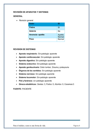 Para el médico, curar es una forma de vida. Página 4
REVISIÓN DE APARATOS Y SISTEMAS
GENERAL
 Revisión general
REVISION DE SISTEMAS
 Aparato respiratorio: Sin patología aparente
 Aparato cardiovascular: Sin patología aparente
 Aparato digestivo: Sin patología aparente
 Sistema endocrino: Sin patología aparente
 Aparato genitourinario: Dolor lumbar, Disuria y polaquiuria
 Órganos de los sentidos: Sin patología aparente
 Sistema nervioso: Sin patología aparente
 Sistema locomotor: Sin patología aparente
 Piel y fanéreos: sin patología aparente
 Gineco-obstétricos: Gestas: 3, Partos: 0, Abortos: 0, Cesareas:3
FUENTE: PACIENTE
Dolor SI
Fiebre SI
Astenia No
Anorexia- apetito Apetito
Normal
Peso Normal
 