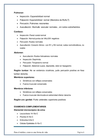 Para el médico, curar es una forma de vida. Página 6
Pulmonar:
 Inspección: Expansibilidad normal
 Palpación: Expansibilidad normal (Maniobra de RUALT)
 Percusión; Pulmones resonantes
 Auscultación: Murmullo vesicular normales , sin ruidos sobreñadidos
Cardiaco:
 Inspección: Pared costal normal
 Palpación: Normal puntos de VALLEIX negativos
 Percusión: Ruidos normales
 Auscultación: Corazón rítmico con R1 y R2 normal, ruidos normofonéticos, no
soplos
Abdomen
 Auscultación: Ruidos hidroaéreos normales
 Inspección: Deprimido
 Percusión: Timpanismo normal
 Palpación: Abdomen suave, depresible, dolor en hipogastrio
Región lumbar: No se evidencia cicatrices, puño percusión positiva en fosa
lumbar derecha.
Miembros superiores:
 Simétricos con reflejos conservados
 Fuerza muscular conservada
Miembros inferiores
 Simétricos con reflejos conservados
 Fuerza muscular disminuida en extremidad inferior derecha
Región uro- genital: Punto ureterales superiores positivos
EXAMENES COMPLEMENTARIOS
Elemental microscópico de orina
 Leucocitosis 14-16x C
 Piocitos 8-10x C
 Eritrocitos 6-8x C
 Células Epiteliales 8-10x C
 