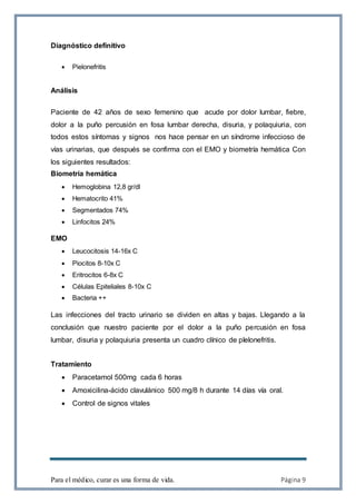 Para el médico, curar es una forma de vida. Página 9
Diagnóstico definitivo
 Pielonefritis
Análisis
Paciente de 42 años de sexo femenino que acude por dolor lumbar, fiebre,
dolor a la puño percusión en fosa lumbar derecha, disuria, y polaquiuria, con
todos estos síntomas y signos nos hace pensar en un síndrome infeccioso de
vías urinarias, que después se confirma con el EMO y biometría hemática Con
los siguientes resultados:
Biometría hemática
 Hemoglobina 12,8 gr/dl
 Hematocrito 41%
 Segmentados 74%
 Linfocitos 24%
EMO
 Leucocitosis 14-16x C
 Piocitos 8-10x C
 Eritrocitos 6-8x C
 Células Epiteliales 8-10x C
 Bacteria ++
Las infecciones del tracto urinario se dividen en altas y bajas. Llegando a la
conclusión que nuestro paciente por el dolor a la puño percusión en fosa
lumbar, disuria y polaquiuria presenta un cuadro clínico de pIelonefritis.
Tratamiento
 Paracetamol 500mg cada 6 horas
 Amoxicilina-ácido clavulánico 500 mg/8 h durante 14 días vía oral.
 Control de signos vitales
 