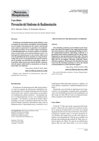 1045
Casoclínico
PrevencióndelSíndromedeRealimentación
Mª E. Martínez Núñez, B. Hernández Muniesa
Servicio de Farmacia. Hospital Universitario de Getafe. Madrid. España.
Nutr Hosp. 2010;25(6):1045-1048
ISSN 0212-1611 • CODEN NUHOEQ
S.V.R. 318
PREVENTION OF THE REFEEDING SYNDROME
Abstract
The refeeding syndrome can be defined as the meta-
bolic alterations developed by the rapid nutrition reple-
tion (oral, enteral as well as parenteral feeding) of sever-
aly malnourished patients. Refeeding syndrome is a
potentially fatal clinical condition and it is often under-
diagnosed on non-specialized nutrition units. The most
important key for its prevention is to identify patients at
high risk for developing refeeding syndrome, before
nutrition repletion. The present case describes the steps
to prevent the refeeding syndrome as well as the clinical
recommendations to restart nutrition support.
(Nutr Hosp. 2010;25:1045-1048)
DOI:10.3305/nh.2010.25.6.4985
Key words: Refeeding syndrome. Fasting. Hypophospha-
temia. Prevention.
Resumen
El Síndrome de Realimentación puede definirse como
el conjunto de alteraciones metabólicas desencadenadas
tras la rápida reintroducción del soporte nutricional
(oral, enteral o parenteral) en pacientes con malnutri-
ción calórico-proteica. Es un cuadro clínico normalmen-
te infradiagnosticado en el entorno médico no especiali-
zado en nutrición, pero potencialmente grave. La
principal herramienta para su prevención radica en la
correcta identificación de los pacientes en riesgo de desa-
rrollar SR, previa a la instauración del soporte nutricio-
nal. El presente caso describe las estrategias a seguir en
la práctica clínica para la prevención del SR e instaura-
ción del soporte nutricional en un paciente en riesgo de
desarrollar este síndrome.
(Nutr Hosp. 2010;25:1045-1048)
DOI:10.3305/nh.2010.25.6.4985
Palabras clave: Síndrome de realimentación. Ayuno. Hi-
pofosfatemia. Prevención.
Introducción
El Síndrome de Realimentación (SR) puede definir-
se como el conjunto de alteraciones metabólicas de-
sencadenadas tras la rápida reintroducción del soporte
nutricional (oral, enteral o parenteral) en pacientes
con malnutrición calórico-proteica1-3
. Su principal sig-
no es la hipofosfatemia severa y las complicaciones
asociadas3-5
. No obstante, se trata de un cuadro clínico
complejo, en el que se producen alteraciones en el ba-
lance de fluidos, trastornos electrolíticos tales como la
hipopotasemia e hipomagnesemia, anomalías en el
metabolismo hidrocarbonado, proteico y lipídico, así
como déficits vitamínicos, fundamentalmente de tia-
mina1-5
.
El presente caso describe la importancia de la pre-
vención y las principales estrategias para conseguirlo,
como son la identificación precoz de la población con
alto riesgo de sufrir SR así como la instauración pau-
latina y progresiva del soporte nutricional.
Caso clínico
Varón de 77 años que acude a urgencias del hospi-
tal por vómitos de una semana de evolución asocia-
dos a ausencia de deposición, con dolor en la región
inguinal derecha de tres días de duración. No presen-
ta deterioro cognitivo pero sí un grave deterioro so-
cial. Refiere que desde hace un año sólo ingiere lí-
quidos con una pérdida de 15kg de peso durante este
periodo (peso habitual aproximado de 70kg; peso ac-
tual al ingreso de 55kg). No sale de casa desde hace
quince días con vida cama-sillón, vive con su mujer
Correspondencia: María Eugenia Martínez Núñez
Hospital Universitario de Getafe
Carretera de Toledo, km. 12.500
28905 Getafe (Madrid), España
E-mail: meugeniamartinezn@gmail.com
Recibido: 20-IV-2010.
1ª Revisión: 9-IX-2010.
Aceptado: 15-IX-2010.
 
