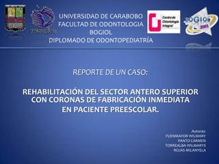 UNIVERSIDAD DE CARABOBO
         FACULTAD DE ODONTOLOGIA
                  BOGIOL
      DIPLOMADO DE ODONTOPEDIATRÍA



            REPORTE DE UN CASO:

REHABILITACIÓN DEL SECTOR ANTERO SUPERIOR
  CON CORONAS DE FABRICACIÓN INMEDIATA
         EN PACIENTE PREESCOLAR.

                                                  Autoras:
                                     FUENMAYOR WILMARY
                                           PANTO CARMEN
                                     TORREALBA WILMARYS
                                         ROJAS MILANYELA
 