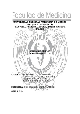 UNIVERSIDAD NACIONAL AUTÓNOMA DE MEXICO
           FACULTAD DE MEDICINA
  HOSPITAL REGIONAL ADOLFO LOPEZ MATEOS
                  ISSSTE




                SEMINARIO CLINICO
                DIABETES MELLITUS




ALUMNOS: HERNANDEZ CORTES PATRICIA
         HERNANDEZ VALENCIA CRISTOPHER
         LOPEZ OTERO ANA BEATRIZ
         RIVERO HERNANDEZ FABIOLA


PROFESORA: DRA. GRISEL E. URIBE MARTINEZ

GRUPO: 3426
 